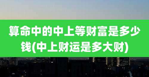 算命中的中上等财富是多少钱(中上财运是多大财)