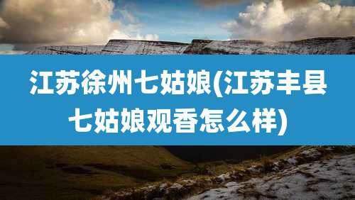 江苏徐州七姑娘(江苏丰县七姑娘观香怎么样)