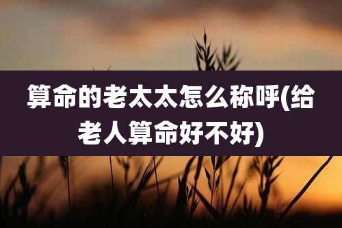 算命的老太太怎么称呼(给老人算命好不好)