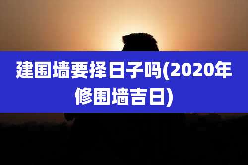建围墙要择日子吗(2020年修围墙吉日)