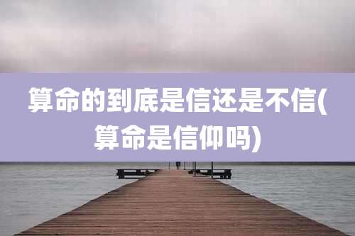 算命的到底是信还是不信(算命是信仰吗)