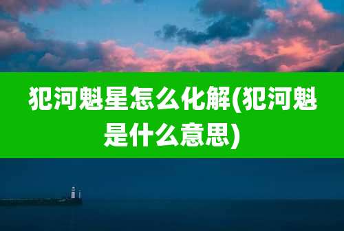 犯河魁星怎么化解(犯河魁是什么意思)