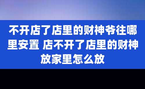 不开店了店里的财神爷往哪里安置 店不开了店里的财神放家里怎么放