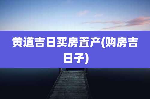 黄道吉日买房置产(购房吉日子)