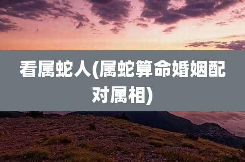 看属蛇人(属蛇算命婚姻配对属相)