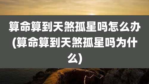 算命算到天煞孤星吗怎么办(算命算到天煞孤星吗为什么)