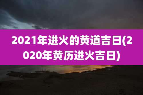 2021年进火的黄道吉日(2020年黄历进火吉日)