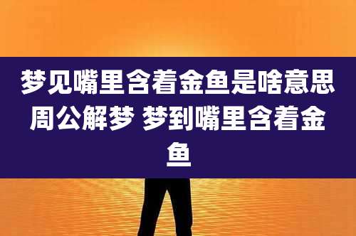 梦见嘴里含着金鱼是啥意思周公解梦 梦到嘴里含着金鱼