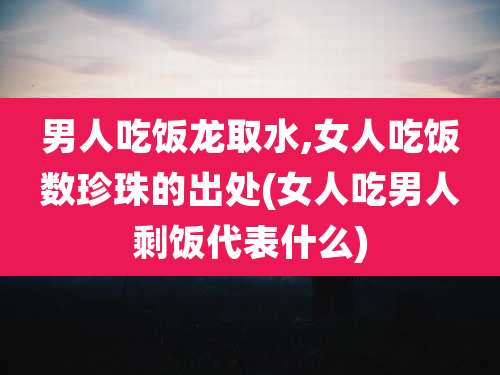 男人吃饭龙取水,女人吃饭数珍珠的出处(女人吃男人剩饭代表什么)