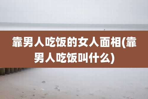 靠男人吃饭的女人面相(靠男人吃饭叫什么)