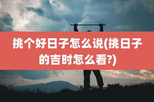 挑个好日子怎么说(挑日子的吉时怎么看?)