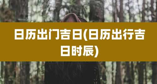 日历出门吉日(日历出行吉日时辰)