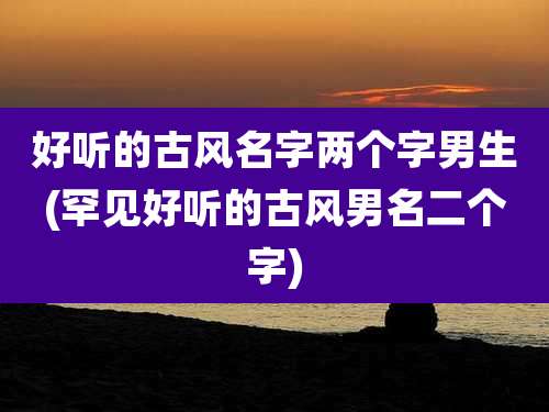好听的古风名字两个字男生(罕见好听的古风男名二个字)