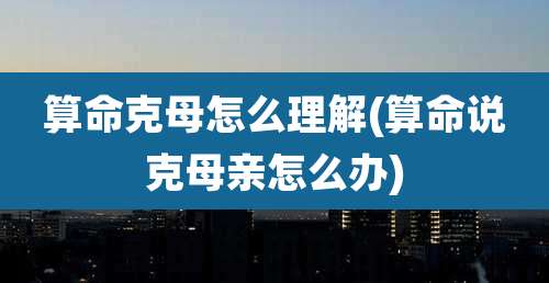 算命克母怎么理解(算命说克母亲怎么办)