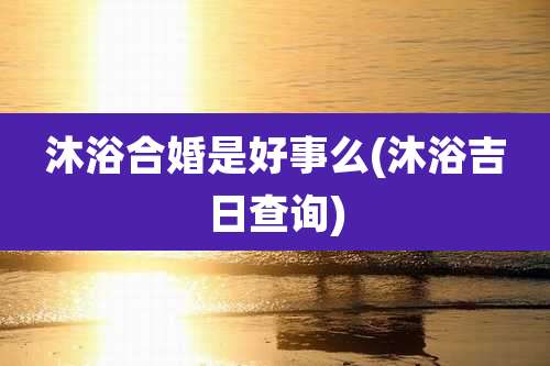 沐浴合婚是好事么(沐浴吉日查询)