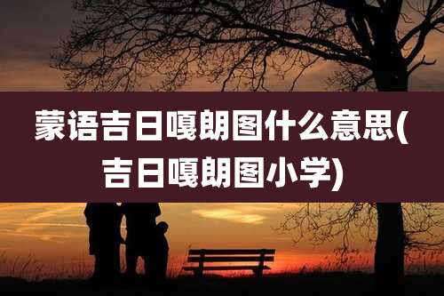 蒙语吉日嘎朗图什么意思(吉日嘎朗图小学)