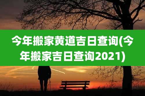 今年搬家黄道吉日查询(今年搬家吉日查询2021)