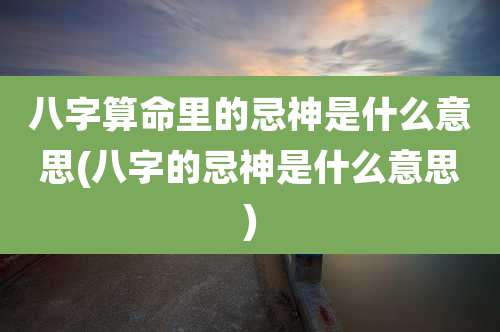 八字算命里的忌神是什么意思(八字的忌神是什么意思)