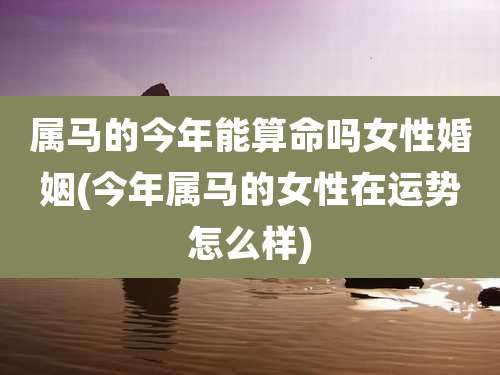 属马的今年能算命吗女性婚姻(今年属马的女性在运势怎么样)
