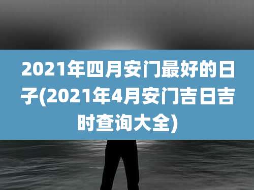 2021年四月安门最好的日子(2021年4月安门吉日吉时查询大全)