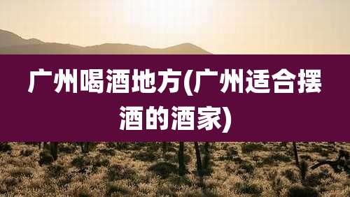 广州喝酒地方(广州适合摆酒的酒家)