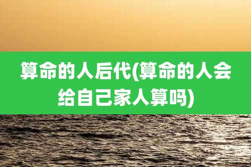 算命的人后代(算命的人会给自己家人算吗)
