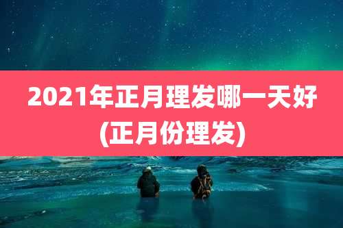2021年正月理发哪一天好(正月份理发)