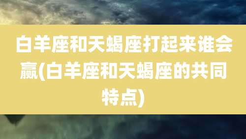 白羊座和天蝎座打起来谁会赢(白羊座和天蝎座的共同特点)