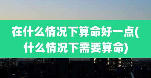 在什么情况下算命好一点(什么情况下需要算命)