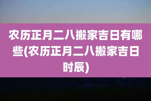 农历正月二八搬家吉日有哪些(农历正月二八搬家吉日时辰)