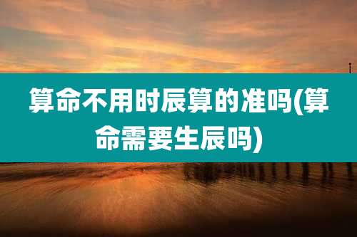 算命不用时辰算的准吗(算命需要生辰吗)