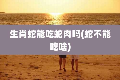生肖蛇能吃蛇肉吗(蛇不能吃啥)