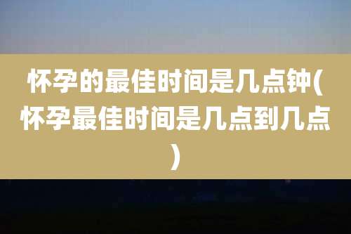 怀孕的最佳时间是几点钟(怀孕最佳时间是几点到几点)