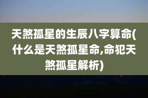 天煞孤星的生辰八字算命(什么是天煞孤星命,命犯天煞孤星解析)