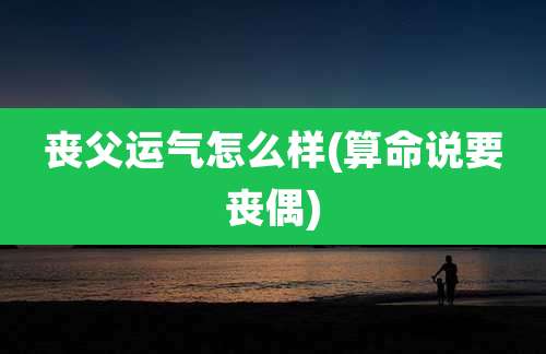 丧父运气怎么样(算命说要丧偶)