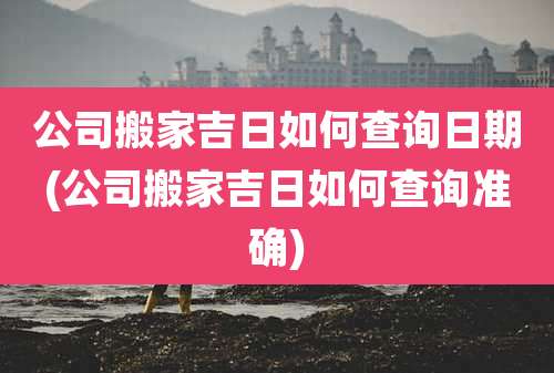 公司搬家吉日如何查询日期(公司搬家吉日如何查询准确)