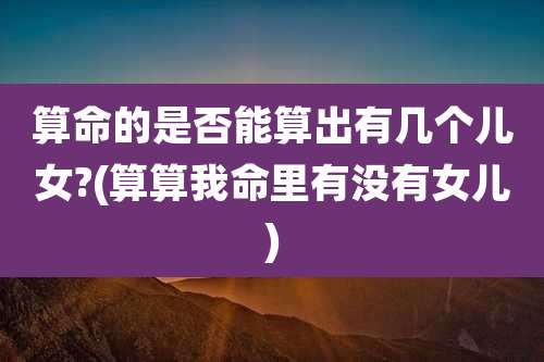 算命的是否能算出有几个儿女?(算算我命里有没有女儿)