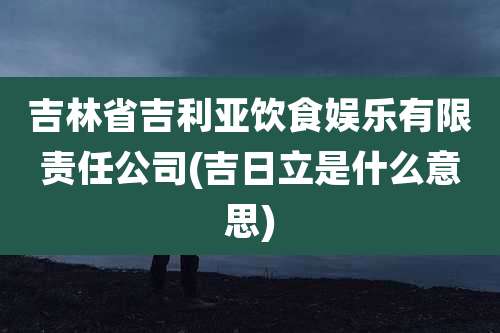 吉林省吉利亚饮食娱乐有限责任公司(吉日立是什么意思)