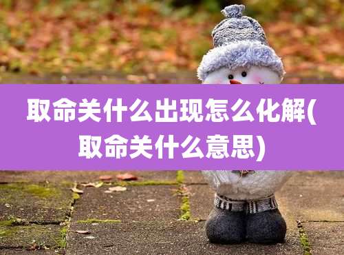 取命关什么出现怎么化解(取命关什么意思)