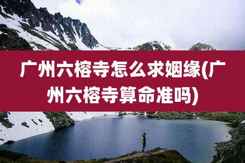 广州六榕寺怎么求姻缘(广州六榕寺算命准吗)