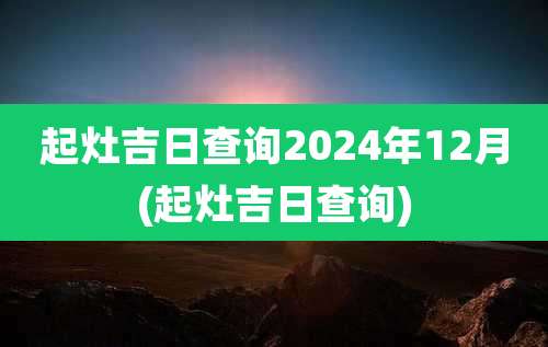 起灶吉日查询2024年12月(起灶吉日查询)