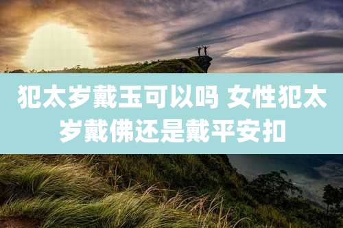 犯太岁戴玉可以吗 女性犯太岁戴佛还是戴平安扣