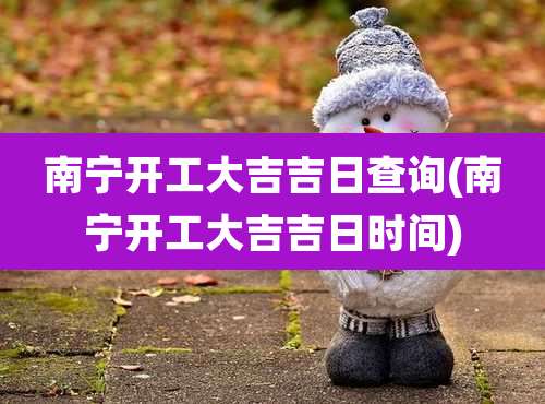 南宁开工大吉吉日查询(南宁开工大吉吉日时间)