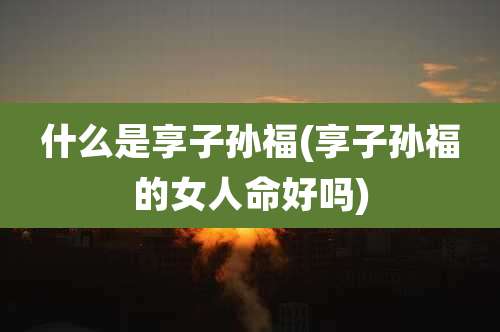 什么是享子孙福(享子孙福的女人命好吗)