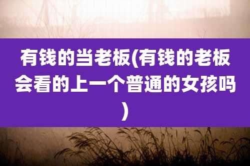 有钱的当老板(有钱的老板会看的上一个普通的女孩吗)