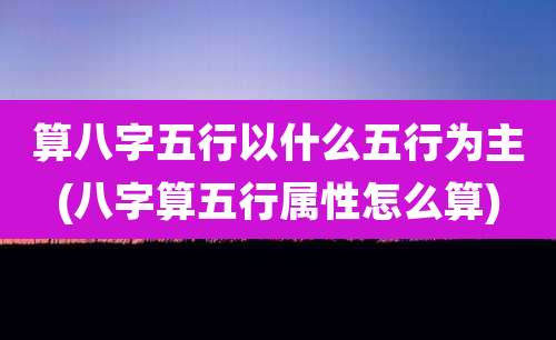 算八字五行以什么五行为主(八字算五行属性怎么算)