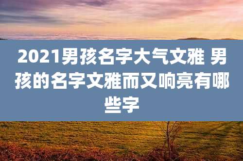 2021男孩名字大气文雅 男孩的名字文雅而又响亮有哪些字