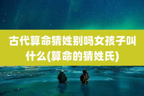 古代算命猜姓别吗女孩子叫什么(算命的猜姓氏)