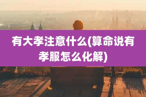 有大孝注意什么(算命说有孝服怎么化解)