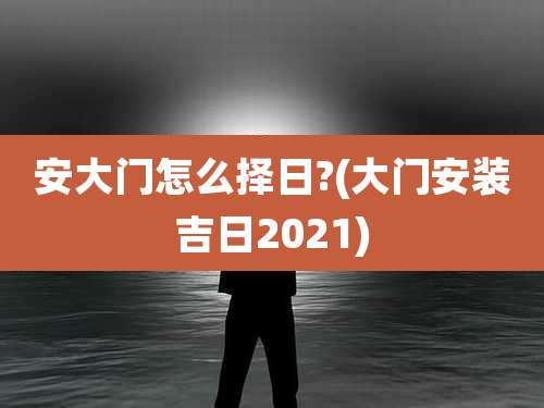 安大门怎么择日?(大门安装吉日2021)